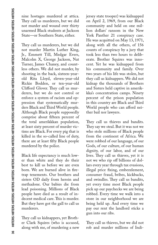 96 HBTERS HETERS HETERS HETERS HETERS HETERS HETERS HETERS HETERS HETERS HETERS HETERS HETERS HETERS HETERS HETERS HETERS HETERS HETERS

 

nine hostages murdered at attica,
‘They call us murderers, but we did
not murder and wound over thirty
‘unarmed Black students at Jackson
State—or Southern State, either.

 

‘They call us murderers, but we did
not murder Martin Luther King,
Je, Emmett Till, Medgar Evers,
‘Malcolm X, George Jackson, Nat
‘Turner, James Chaney, and count-
less others. We did not murder, by
shooting in the back, sixteen-year-
old Rita Lloyd, cleven-year-old
Rickie Bodden, or ten-year-old
Clifford Glover. They call us mur
derers, but we do not control or
‘enforce a system of racism and op-
pression that systematically mur-
ders Black and Third World people.
Although Black people supposedly
comprise about fifteen percent of
the total amerikkkan population,
at least sixty percent of murder vie-
tims are Black. For every pig that is
killed in the so-called line of duty,
there are at least fifty Black people
murdered by the police.

 

Black life expectancy is much low-
cr than white and they do their
best to kill us before we are even
born. We are burned alive in fire~
trap tenements. Our brothers and
sisters OD daily from heroin and
methadone. Our babies die from
lead poisoning. Millions of Black
people have died as a result of in-
decent medical care, This is murder.
But they have got the gall to call us
murderers

 

‘They call us kidnappers, yet Broth
ce Clark Squires (who is accused,
along with me, of murdering a new

jersey state trooper) was kidnapped
‘on April 2, 1969, from our Black
community and held on one mil-
fion dollars’ ransom in the New
York Panther 21 conspiracy case.
He was acquitted on May 13, 1971,
along with all the others, of 156
counts of conspiracy by a jury that
took less than two hours to delib-
crate, Brother Squires was inno-
cent. Yet he was kidnapped from
his community and family. Over
‘two years of his life was stolen, but
they call us kidnappers. We did not
kidnap the thousands of Brothers
and Sisters held captive in amerik-
kka’s concentration camps. Ninety
percent of the prison population
in this country are Black and Third
World people who can afford nei-
ther bail nor lawyers.

 

‘They call us thieves and bandits.
‘They say we steal. Butit was not we
who stole millions of Black people
from the continent of Aftica. We
were robbed of our language, of our
Gods, of our culture, of our human
dignity, of our labor, and of our
lives. They call us thieves, yet it is
not we who rip off billions of dol-
lars every year through tax evasions,
illegal price fixing, embezzlement,
consumer fraud, bribes, kickbacks,
and swindles. They call us bandits,
yet every time most Black people
pick up our paychecks we are being
robbed. Every time we walk into a
store in our neighborhood we are
being held up. And every time we
pay our rent the landlord sticks a
‘gun into our ribs,

‘They call us thieves, but we did not
rob and murder millions of Indi-
